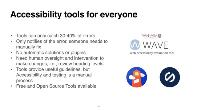Accessibility tools for everyone
• Tools can only catch 30-40% of error
s

• Only noti
fi
es of the error, someone needs to
manually
fix

• No automatic solutions or plugin
s

• Need human oversight and intervention to
make changes, i.e., review heading level
s

• Tools provide useful guidelines, but
Accessibility and testing is a manual
proces
s

• Free and Open Source Tools available
25
