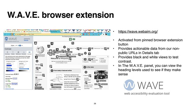 W.A.V.E. browser extension
• https://wave.webaim.org/
 

• Activated from pinned browser extension
butto
n

• Provides actionable data from our non-
public URLs in Details ta
b

• Provides black and white views to test
contrast.
 

• In The W.A.V.E. panel, you can view the
heading levels used to see if they make
sense
26
