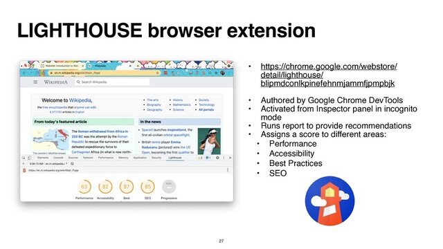 LIGHTHOUSE browser extension
• https://chrome.google.com/webstore/
detail/lighthouse/
blipmdconlkpinefehnmjammfjpmpbjk
 

• Authored by Google Chrome DevTool
s

• Activated from Inspector panel in incognito
mod
e

• Runs report to provide recommendation
s

• Assigns a score to different areas
:

• Performanc
e

• Accessibilit
y

• Best Practice
s

• SEO
27
