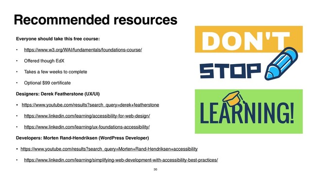 Recommended resources
Everyone should take this free course
:

• https://www.w3.org/WAI/fundamentals/foundations-course/
 

• Offered though Ed
X

• Takes a few weeks to complet
e

• Optional $99 certi
fi
cat
e

Designers: Derek Featherstone (UX/UI
)

• https://www.youtube.com/results?search_query=derek+featherstone
 

• https://www.linkedin.com/learning/accessibility-for-web-design/
 

• https://www.linkedin.com/learning/ux-foundations-accessibility/
 

Developers: Morten Rand-Hendriksen (WordPress Developer
)

• https://www.youtube.com/results?search_query=Morten+Rand-Hendriksen+accessibility
 

• https://www.linkedin.com/learning/simplifying-web-development-with-accessibility-best-practices/
30
