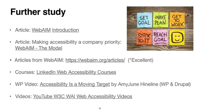 Further study
• Article: WebAIM Introduction
 

• Article: Making accessibility a company priority: 
WebAIM - The Model
• Articles from WebAIM: https://webaim.org/articles/ (*Excellent
)

• Courses: LinkedIn Web Accessibility Courses 

• WP Video: Accessibility Is a Moving Target by AmyJune Hineline (WP & Drupal)

• Videos: YouTube W3C WAI Web Accessibility Videos
31
