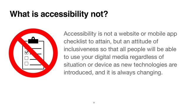 Accessibility is not a website or mobile app
checklist to attain, but an attitude of
inclusiveness so that all people will be able
to use your digital media regardless of
situation or device as new technologies are
introduced, and it is always changing.
What is accessibility not?
5
