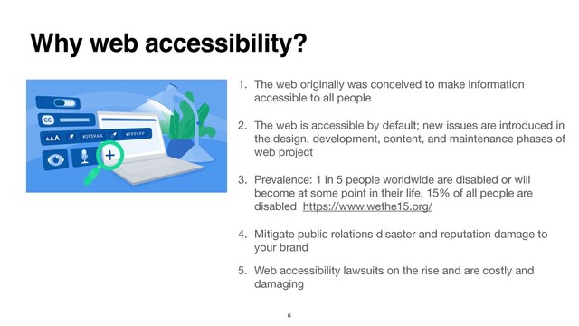 1. The web originally was conceived to make information
accessible to all people  
2. The web is accessible by default; new issues are introduced in
the design, development, content, and maintenance phases of
web project 
3. Prevalence: 1 in 5 people worldwide are disabled or will
become at some point in their life, 15% of all people are
disabled https://www.wethe15.org/ 
4. Mitigate public relations disaster and reputation damage to
your brand 
5. Web accessibility lawsuits on the rise and are costly and
damaging
Why web accessibility?
6
