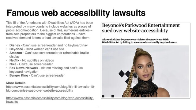 Famous web accessibility lawsuits
Title III of the Americans with Disabilities Act (ADA) has been
interpreted by many courts to include websites as places of
public accommodation. Because of this, numerous entities –
from sole proprietors to the biggest corporations – have
received demand letters or had lawsuits
fi
led against them
.

• Disney - Can’t use screenreader and no keyboard na
v

• Beyoncé - Blind woman can’t use sit
e

• Amazon - Can’t use screenreader or refreshable braille
displa
y

• Net
fl
ix - No subtitles on video
s

• Nike - Can’t use screenreade
r

• Fox News Network - Alt text missing and can’t use
keyboard navigatio
n

• Burger King - Can’t use screenreade
r

More Details:  
https://www.essentialaccessibility.com/blog/title-iii-lawsuits-10-
big-companies-sued-over-website-accessibility 
https://www.essentialaccessibility.com/blog/web-accessibility-
lawsuits
7
