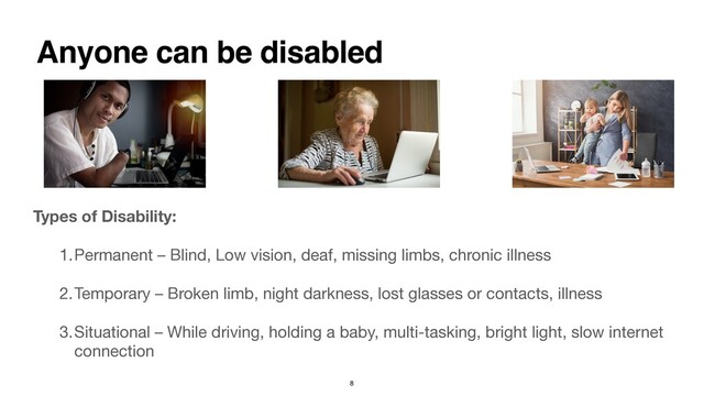 Types of Disability:  
1.Permanent – Blind, Low vision, deaf, missing limbs, chronic illness

2.Temporary – Broken limb, night darkness, lost glasses or contacts, illness

3.Situational – While driving, holding a baby, multi-tasking, bright light, slow internet
connection
Anyone can be disabled
8
