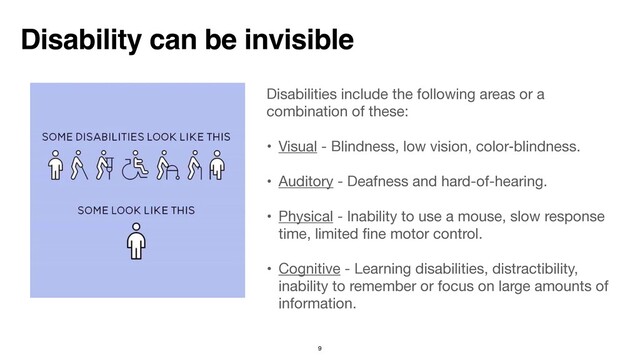 Disabilities include the following areas or a
combination of these:  
• Visual - Blindness, low vision, color‑blindness.

• Auditory - Deafness and hard-of-hearing.

• Physical - Inability to use a mouse, slow response
time, limited
fi
ne motor control.

• Cognitive - Learning disabilities, distractibility,
inability to remember or focus on large amounts of
information.

Disability can be invisible
9
