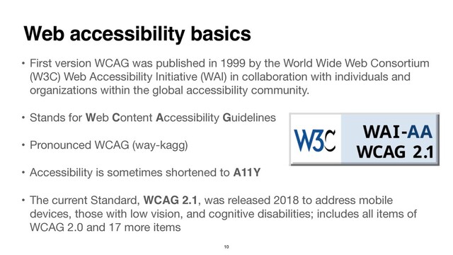 • First version WCAG was published in 1999 by the World Wide Web Consortium
(W3C) Web Accessibility Initiative (WAI) in collaboration with individuals and
organizations within the global accessibility community. 
• Stands for Web Content Accessibility Guidelines 

• Pronounced WCAG (way-kagg) 
• Accessibility is sometimes shortened to A11
Y

• The current Standard, WCAG 2.1, was released 2018 to address mobile
devices, those with low vision, and cognitive disabilities; includes all items of
WCAG 2.0 and 17 more items
Web accessibility basics
10
