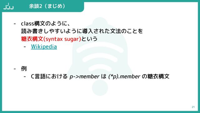- class構文のように、
読み書きしやすいように導入された文法のことを
糖衣構文(syntax sugar)という
- Wikipedia
- 例
- C言語における p->member は (*p).member の糖衣構文
21
余談2（まじめ）
