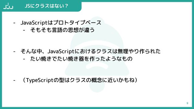 - JavaScriptはプロトタイプベース
- そもそも言語の思想が違う
- そんな中、JavaScriptにおけるクラスは無理やり作られた
- たい焼きでたい焼き器を作ったようなもの
- （TypeScriptの型はクラスの概念に近いかもね）
9
JSにクラスはない？
