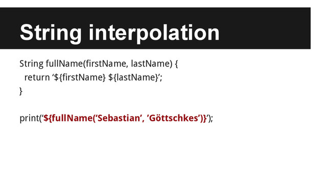 String interpolation
String fullName(firstName, lastName) {
return ‘${firstName} ${lastName}’;
}
print(‘${fullName(‘Sebastian’, ’Göttschkes’)}’);
