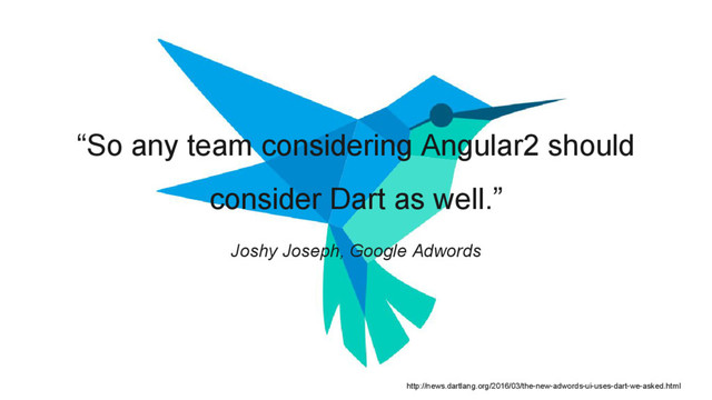“So any team considering Angular2 should
consider Dart as well.”
Joshy Joseph, Google Adwords
http://news.dartlang.org/2016/03/the-new-adwords-ui-uses-dart-we-asked.html
