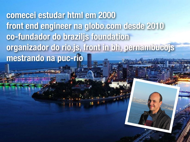 comecei estudar html em 2000
front end engineer na globo.com desde 2010
co-fundador do braziljs foundation
organizador do rio.js, front in bh, pernambucojs
mestrando na puc-rio
