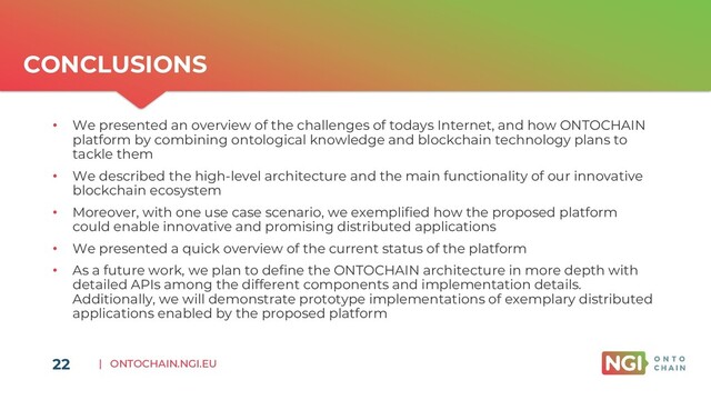 | ONTOCHAIN.NGI.EU
CONCLUSIONS
22
• We presented an overview of the challenges of todays Internet, and how ONTOCHAIN
platform by combining ontological knowledge and blockchain technology plans to
tackle them
• We described the high-level architecture and the main functionality of our innovative
blockchain ecosystem
• Moreover, with one use case scenario, we exemplified how the proposed platform
could enable innovative and promising distributed applications
• We presented a quick overview of the current status of the platform
• As a future work, we plan to define the ONTOCHAIN architecture in more depth with
detailed APIs among the different components and implementation details.
Additionally, we will demonstrate prototype implementations of exemplary distributed
applications enabled by the proposed platform
