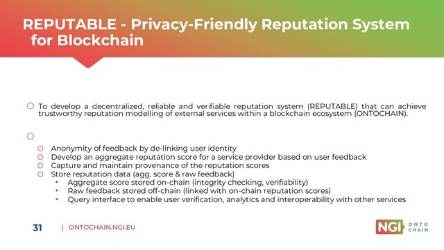 | ONTOCHAIN.NGI.EU
REPUTABLE - Privacy-Friendly Reputation System
for Blockchain
31
o To develop a decentralized, reliable and verifiable reputation system (REPUTABLE) that can achieve
trustworthy reputation modelling of external services within a blockchain ecosystem (ONTOCHAIN).
o Key outcomes:
o Anonymity of feedback by de-linking user identity
o Develop an aggregate reputation score for a service provider based on user feedback
o Capture and maintain provenance of the reputation scores
o Store reputation data (agg. score & raw feedback)
• Aggregate score stored on-chain (integrity checking, verifiability)
• Raw feedback stored off-chain (linked with on-chain reputation scores)
• Query interface to enable user verification, analytics and interoperability with other services
