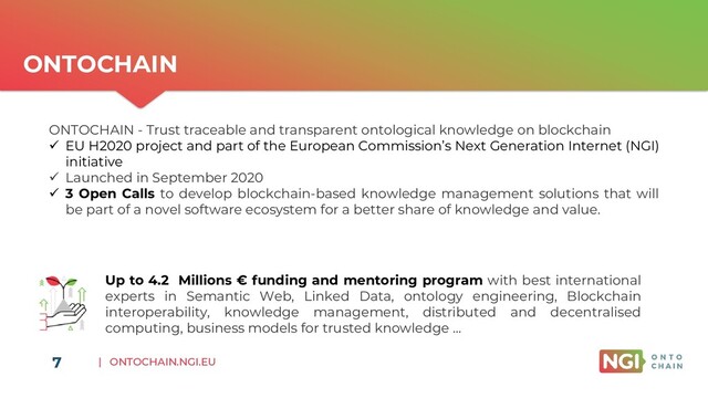 | ONTOCHAIN.NGI.EU
7
ONTOCHAIN
Up to 4.2 Millions € funding and mentoring program with best international
experts in Semantic Web, Linked Data, ontology engineering, Blockchain
interoperability, knowledge management, distributed and decentralised
computing, business models for trusted knowledge …
ONTOCHAIN - Trust traceable and transparent ontological knowledge on blockchain
✓ EU H2020 project and part of the European Commission’s Next Generation Internet (NGI)
initiative
✓ Launched in September 2020
✓ 3 Open Calls to develop blockchain-based knowledge management solutions that will
be part of a novel software ecosystem for a better share of knowledge and value.
7
