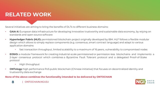 | ONTOCHAIN.NGI.EU
RELATED WORK
8
Several initiatives are aiming to bring the benefits of DLTs to different business domains:
• GAIA-X: European data infrastructure for developing innovative trustworthy and sustainable data economy, by relying on
standards and open-source software
• Hyperledger Fabric (HLF): permissioned blockchain project originally developed by IBM. HLF follows a flexible modular
design which allows to simply replace components (e.g. consensus, smart contract language) and adapt to various
application domains
• fast transaction throughput, limited scalability to a maximum of 16 peers, vulnerability to compromised nodes
• EOSIO: a modular framework for creating industrial-scale permissioned or permission-less blockchains and implements a
2-layer consensus protocol which combines a Byzantine Fault Tolerant protocol and a delegated Proof-of-Stake
protocol
• High throughput
• ONTology: high performance PoS public blockchain (Chinese initiative) that focuses on decentralized identity and
trustworthy data exchange
None of the above combines the functionality intended to be delivered by ONTOCHAIN
