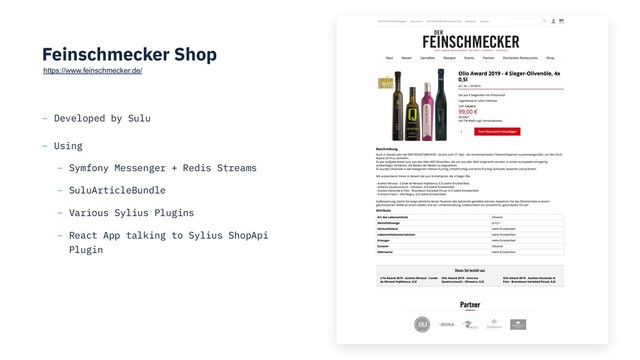 Feinschmecker Shop
– Developed by Sulu
– Using
– Symfony Messenger + Redis Streams
– SuluArticleBundle
– Various Sylius Plugins
– React App talking to Sylius ShopApi
Plugin
https://www.feinschmecker.de/
