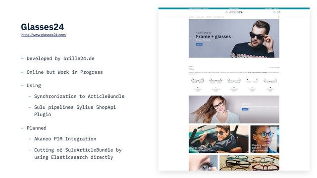 Glasses24
– Developed by brille24.de
– Online but Work in Progress
– Using
– Synchronization to ArticleBundle
– Sulu pipelines Sylius ShopApi
Plugin
– Planned
– Akaneo PIM Integration
– Cutting of SuluArticleBundle by
using Elasticsearch directly
https://www.glasses24.com/
