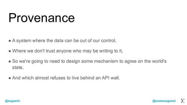 @argesric @samsungnext
Provenance
● A system where the data can be out of our control,
● Where we don't trust anyone who may be writing to it,
● So we're going to need to design some mechanism to agree on the world's
state,
● And which almost refuses to live behind an API wall.
