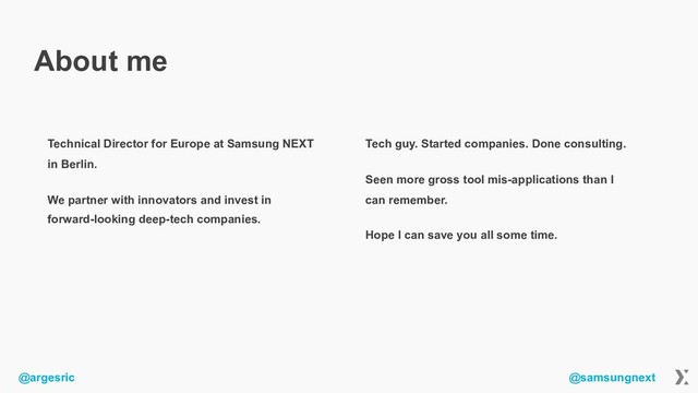 @argesric @samsungnext
About me
Technical Director for Europe at Samsung NEXT
in Berlin.
We partner with innovators and invest in
forward-looking deep-tech companies.
Tech guy. Started companies. Done consulting.
Seen more gross tool mis-applications than I
can remember.
Hope I can save you all some time.
