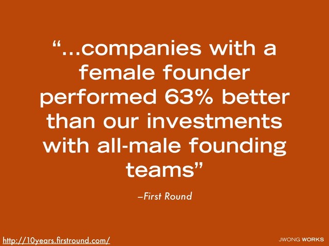 JWONG WORKS
–First Round
“…companies with a
female founder
performed 63% better
than our investments
with all-male founding
teams”
http://10years.ﬁrstround.com/
