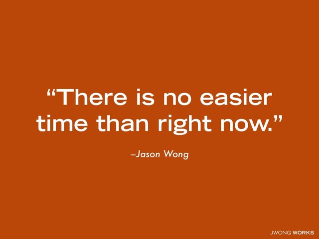 JWONG WORKS
–Jason Wong
“There is no easier
time than right now.”
