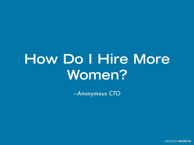 JWONG WORKS
–Anonymous CTO
How Do I Hire More
Women?
