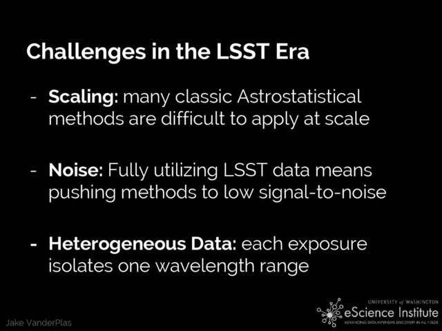 Jake VanderPlas
Challenges in the LSST Era
- Scaling: many classic Astrostatistical
methods are difficult to apply at scale
- Noise: Fully utilizing LSST data means
pushing methods to low signal-to-noise
- Heterogeneous Data: each exposure
isolates one wavelength range
