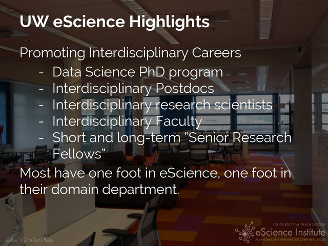Jake VanderPlas
UW eScience Highlights
Promoting Interdisciplinary Careers
- Data Science PhD program
- Interdisciplinary Postdocs
- Interdisciplinary research scientists
- Interdisciplinary Faculty
- Short and long-term “Senior Research
Fellows”
Most have one foot in eScience, one foot in
their domain department.
