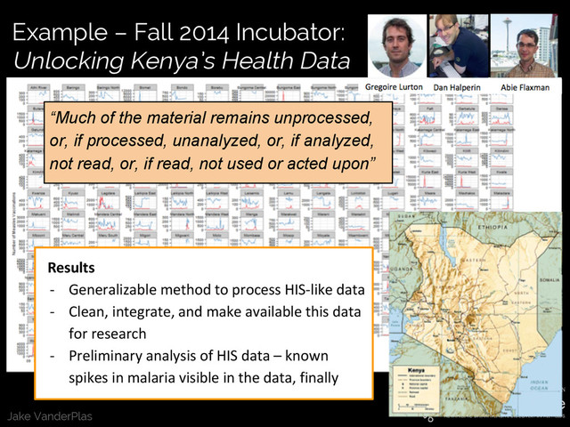 Jake VanderPlas
Example – Fall 2014 Incubator:
Unlocking Kenya’s Health Data
Results
- Generalizable method to process HIS-like data
- Clean, integrate, and make available this data
for research
- Preliminary analysis of HIS data – known
spikes in malaria visible in the data, finally
“Much of the material remains unprocessed,
or, if processed, unanalyzed, or, if analyzed,
not read, or, if read, not used or acted upon”
