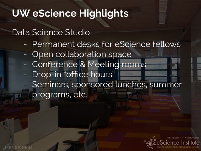 Jake VanderPlas
UW eScience Highlights
Data Science Studio
- Permanent desks for eScience fellows
- Open collaboration space
- Conference & Meeting rooms
- Drop-in “office hours”
- Seminars, sponsored lunches, summer
programs, etc.
