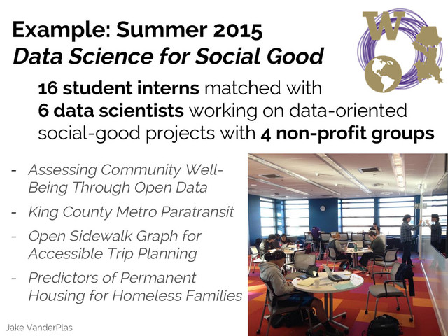 Jake VanderPlas
Example: Summer 2015
Data Science for Social Good
16 student interns matched with
6 data scientists working on data-oriented
social-good projects with 4 non-profit groups
- Assessing Community Well-
Being Through Open Data
- King County Metro Paratransit
- Open Sidewalk Graph for
Accessible Trip Planning
- Predictors of Permanent
Housing for Homeless Families
