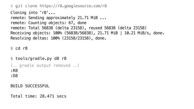  
$ git clone https://r8.googlesource.com/r8
Cloning into 'r8'... 
remote: Sending approximately 21.71 MiB ... 
remote: Counting objects: 67, done 
remote: Total 56838 (delta 23158), reused 56838 (delta 23158) 
Receiving objects: 100% (56838/56838), 21.71 MiB | 10.21 MiB/s, done. 
Resolving deltas: 100% (23158/23158), done. 
 
$ cd r8 
 
$ tools/gradle.py d8 r8
(… gradle output removed …) 
:R8 
:D8 
 
BUILD SUCCESSFUL 
 
Total time: 28.471 secs
