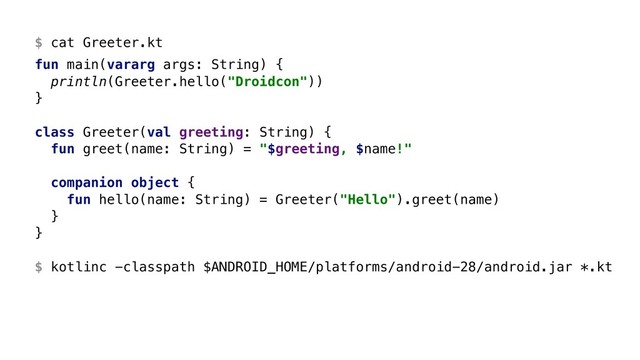 $ cat Greeter.kt
fun main(vararg args: String) {
println(Greeter.hello("Droidcon"))
}Z
class Greeter(val greeting: String) {
fun greet(name: String) = "$greeting, $name!"
companion object {
fun hello(name: String) = Greeter("Hello").greet(name)
}Y
}Z 
 
$ kotlinc -classpath $ANDROID_HOME/platforms/android-28/android.jar *.kt
