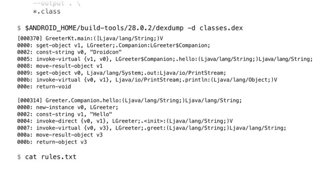 --output . \ 
*.class 
 
$ $ANDROID_HOME/build-tools/28.0.2/dexdump -d classes.dex
[000370] GreeterKt.main:([Ljava/lang/String;)V 
0000: sget-object v1, LGreeter;.Companion:LGreeter$Companion; 
0002: const-string v0, "Droidcon" 
0005: invoke-virtual {v1, v0}, LGreeter$Companion;.hello:(Ljava/lang/String;)Ljava/lang/String; 
0008: move-result-object v1 
0009: sget-object v0, Ljava/lang/System;.out:Ljava/io/PrintStream; 
000b: invoke-virtual {v0, v1}, Ljava/io/PrintStream;.println:(Ljava/lang/Object;)V 
000e: return-void 
 
[000314] Greeter.Companion.hello:(Ljava/lang/String;)Ljava/lang/String; 
0000: new-instance v0, LGreeter; 
0002: const-string v1, "Hello" 
0004: invoke-direct {v0, v1}, LGreeter;.:(Ljava/lang/String;)V 
0007: invoke-virtual {v0, v3}, LGreeter;.greet:(Ljava/lang/String;)Ljava/lang/String; 
000a: move-result-object v3 
000b: return-object v3 
 
$ cat rules.txt
