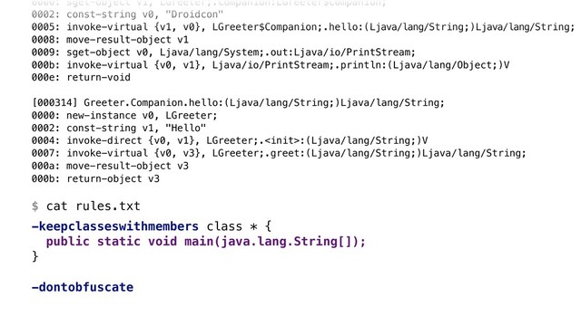 0000: sget-object v1, LGreeter;.Companion:LGreeter$Companion; 
0002: const-string v0, "Droidcon" 
0005: invoke-virtual {v1, v0}, LGreeter$Companion;.hello:(Ljava/lang/String;)Ljava/lang/String; 
0008: move-result-object v1 
0009: sget-object v0, Ljava/lang/System;.out:Ljava/io/PrintStream; 
000b: invoke-virtual {v0, v1}, Ljava/io/PrintStream;.println:(Ljava/lang/Object;)V 
000e: return-void 
 
[000314] Greeter.Companion.hello:(Ljava/lang/String;)Ljava/lang/String; 
0000: new-instance v0, LGreeter; 
0002: const-string v1, "Hello" 
0004: invoke-direct {v0, v1}, LGreeter;.:(Ljava/lang/String;)V 
0007: invoke-virtual {v0, v3}, LGreeter;.greet:(Ljava/lang/String;)Ljava/lang/String; 
000a: move-result-object v3 
000b: return-object v3 
 
$ cat rules.txt
-keepclasseswithmembers class * {
public static void main(java.lang.String[]);
}Z
-dontobfuscate
