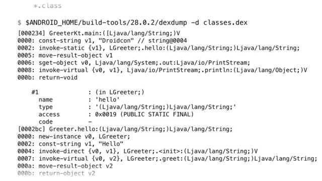 *.class 
 
$ $ANDROID_HOME/build-tools/28.0.2/dexdump -d classes.dex
[000234] GreeterKt.main:([Ljava/lang/String;)V 
0000: const-string v1, "Droidcon" // string@0004 
0002: invoke-static {v1}, LGreeter;.hello:(Ljava/lang/String;)Ljava/lang/String; 
0005: move-result-object v1 
0006: sget-object v0, Ljava/lang/System;.out:Ljava/io/PrintStream; 
0008: invoke-virtual {v0, v1}, Ljava/io/PrintStream;.println:(Ljava/lang/Object;)V 
000b: return-void 
 
#1 : (in LGreeter;) 
name : 'hello' 
type : '(Ljava/lang/String;)Ljava/lang/String;' 
access : 0x0019 (PUBLIC STATIC FINAL) 
code - 
[0002bc] Greeter.hello:(Ljava/lang/String;)Ljava/lang/String; 
0000: new-instance v0, LGreeter; 
0002: const-string v1, "Hello" 
0004: invoke-direct {v0, v1}, LGreeter;.:(Ljava/lang/String;)V 
0007: invoke-virtual {v0, v2}, LGreeter;.greet:(Ljava/lang/String;)Ljava/lang/String; 
000a: move-result-object v2 
000b: return-object v2
