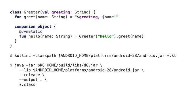 class Greeter(val greeting: String) {
fun greet(name: String) = "$greeting, $name!"
companion object {
@JvmStatic
fun hello(name: String) = Greeter("Hello").greet(name)
}B
}A 
 
$ kotlinc -classpath $ANDROID_HOME/platforms/android-28/android.jar *.kt 
 
$ java -jar $R8_HOME/build/libs/d8.jar \ 
--lib $ANDROID_HOME/platforms/android-28/android.jar \ 
--release \ 
--output . \ 
*.class
