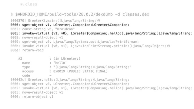 --output . \ 
*.class 
 
$ $ANDROID_HOME/build-tools/28.0.2/dexdump -d classes.dex
[000370] GreeterKt.main:([Ljava/lang/String;)V 
0000: sget-object v1, LGreeter;.Companion:LGreeter$Companion; 
0002: const-string v0, "Droidcon" 
0005: invoke-virtual {v1, v0}, LGreeter$Companion;.hello:(Ljava/lang/String;)Ljava/lang/String; 
0008: move-result-object v1 
0009: sget-object v0, Ljava/lang/System;.out:Ljava/io/PrintStream; 
000b: invoke-virtual {v0, v1}, Ljava/io/PrintStream;.println:(Ljava/lang/Object;)V 
000e: return-void 
 
#2 : (in LGreeter;) 
name : 'hello' 
type : '(Ljava/lang/String;)Ljava/lang/String;' 
access : 0x0019 (PUBLIC STATIC FINAL) 
code - 
[00042c] Greeter.hello:(Ljava/lang/String;)Ljava/lang/String; 
0000: sget-object v0, LGreeter;.Companion:LGreeter$Companion; 
0002: invoke-virtual {v0, v1}, LGreeter$Companion;.hello:(Ljava/lang/String;)Ljava/lang/String; 
0005: move-result-object v1 
0006: return-object v1
