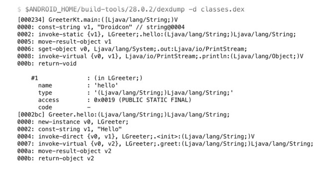  
$ $ANDROID_HOME/build-tools/28.0.2/dexdump -d classes.dex
[000234] GreeterKt.main:([Ljava/lang/String;)V 
0000: const-string v1, "Droidcon" // string@0004 
0002: invoke-static {v1}, LGreeter;.hello:(Ljava/lang/String;)Ljava/lang/String; 
0005: move-result-object v1 
0006: sget-object v0, Ljava/lang/System;.out:Ljava/io/PrintStream; 
0008: invoke-virtual {v0, v1}, Ljava/io/PrintStream;.println:(Ljava/lang/Object;)V 
000b: return-void 
 
#1 : (in LGreeter;) 
name : 'hello' 
type : '(Ljava/lang/String;)Ljava/lang/String;' 
access : 0x0019 (PUBLIC STATIC FINAL) 
code - 
[0002bc] Greeter.hello:(Ljava/lang/String;)Ljava/lang/String; 
0000: new-instance v0, LGreeter; 
0002: const-string v1, "Hello" 
0004: invoke-direct {v0, v1}, LGreeter;.:(Ljava/lang/String;)V 
0007: invoke-virtual {v0, v2}, LGreeter;.greet:(Ljava/lang/String;)Ljava/lang/String; 
000a: move-result-object v2 
000b: return-object v2

