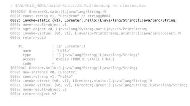 $ $ANDROID_HOME/build-tools/28.0.2/dexdump -d classes.dex
[000234] GreeterKt.main:([Ljava/lang/String;)V 
0000: const-string v1, "Droidcon" // string@0004 
0002: invoke-static {v1}, LGreeter;.hello:(Ljava/lang/String;)Ljava/lang/String; 
0005: move-result-object v1 
0006: sget-object v0, Ljava/lang/System;.out:Ljava/io/PrintStream; 
0008: invoke-virtual {v0, v1}, Ljava/io/PrintStream;.println:(Ljava/lang/Object;)V 
000b: return-void 
 
#1 : (in LGreeter;) 
name : 'hello' 
type : '(Ljava/lang/String;)Ljava/lang/String;' 
access : 0x0019 (PUBLIC STATIC FINAL) 
code - 
[0002bc] Greeter.hello:(Ljava/lang/String;)Ljava/lang/String; 
0000: new-instance v0, LGreeter; 
0002: const-string v1, "Hello" 
0004: invoke-direct {v0, v1}, LGreeter;.:(Ljava/lang/String;)V 
0007: invoke-virtual {v0, v2}, LGreeter;.greet:(Ljava/lang/String;)Ljava/lang/String; 
000a: move-result-object v2 
000b: return-object v2
