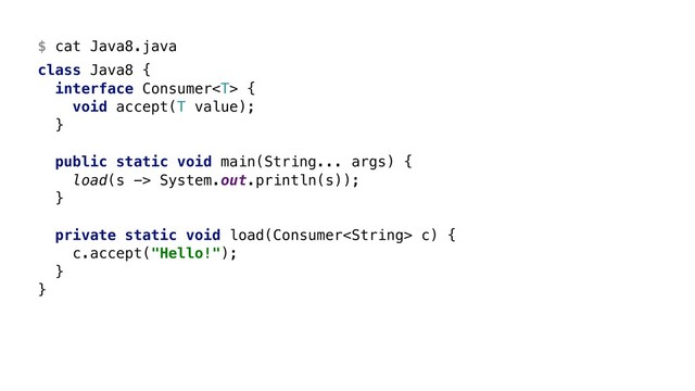 $ cat Java8.java
class Java8 {
interface Consumer {
void accept(T value);
}
public static void main(String... args) {
load(s -> System.out.println(s));
}
private static void load(Consumer c) {
c.accept("Hello!");
}
}
