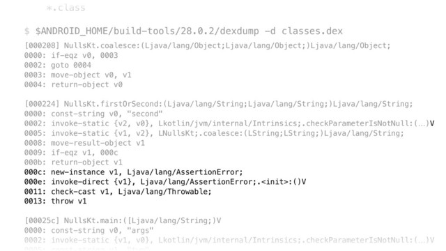*.class
 
$ $ANDROID_HOME/build-tools/28.0.2/dexdump -d classes.dex
[000208] NullsKt.coalesce:(Ljava/lang/Object;Ljava/lang/Object;)Ljava/lang/Object; 
0000: if-eqz v0, 0003 
0002: goto 0004 
0003: move-object v0, v1 
0004: return-object v0 
 
[000224] NullsKt.firstOrSecond:(Ljava/lang/String;Ljava/lang/String;)Ljava/lang/String; 
0000: const-string v0, "second" 
0002: invoke-static {v2, v0}, Lkotlin/jvm/internal/Intrinsics;.checkParameterIsNotNull:(…)V 
0005: invoke-static {v1, v2}, LNullsKt;.coalesce:(LString;LString;)Ljava/lang/String; 
0008: move-result-object v1 
0009: if-eqz v1, 000c 
000b: return-object v1 
000c: new-instance v1, Ljava/lang/AssertionError; 
000e: invoke-direct {v1}, Ljava/lang/AssertionError;.:()V 
0011: check-cast v1, Ljava/lang/Throwable; 
0013: throw v1 
 
[00025c] NullsKt.main:([Ljava/lang/String;)V 
0000: const-string v0, "args" 
0002: invoke-static {v1, v0}, Lkotlin/jvm/internal/Intrinsics;.checkParameterIsNotNull:(…)V 

