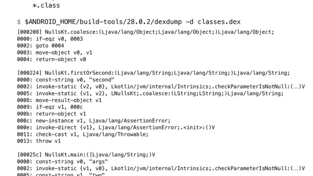 *.class
 
$ $ANDROID_HOME/build-tools/28.0.2/dexdump -d classes.dex
[000208] NullsKt.coalesce:(Ljava/lang/Object;Ljava/lang/Object;)Ljava/lang/Object; 
0000: if-eqz v0, 0003 
0002: goto 0004 
0003: move-object v0, v1 
0004: return-object v0 
 
[000224] NullsKt.firstOrSecond:(Ljava/lang/String;Ljava/lang/String;)Ljava/lang/String; 
0000: const-string v0, "second" 
0002: invoke-static {v2, v0}, Lkotlin/jvm/internal/Intrinsics;.checkParameterIsNotNull:(…)V 
0005: invoke-static {v1, v2}, LNullsKt;.coalesce:(LString;LString;)Ljava/lang/String; 
0008: move-result-object v1 
0009: if-eqz v1, 000c 
000b: return-object v1 
000c: new-instance v1, Ljava/lang/AssertionError; 
000e: invoke-direct {v1}, Ljava/lang/AssertionError;.:()V 
0011: check-cast v1, Ljava/lang/Throwable; 
0013: throw v1 
 
[00025c] NullsKt.main:([Ljava/lang/String;)V 
0000: const-string v0, "args" 
0002: invoke-static {v1, v0}, Lkotlin/jvm/internal/Intrinsics;.checkParameterIsNotNull:(…)V 
