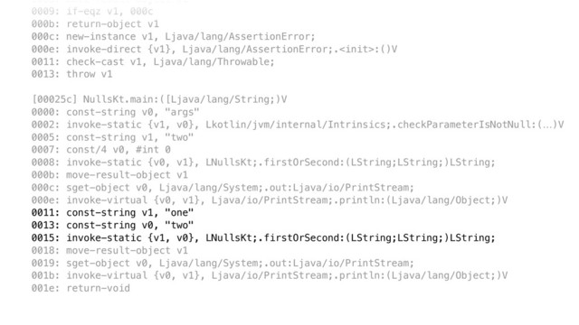 0008: move-result-object v1 
0009: if-eqz v1, 000c 
000b: return-object v1 
000c: new-instance v1, Ljava/lang/AssertionError; 
000e: invoke-direct {v1}, Ljava/lang/AssertionError;.:()V 
0011: check-cast v1, Ljava/lang/Throwable; 
0013: throw v1 
 
[00025c] NullsKt.main:([Ljava/lang/String;)V 
0000: const-string v0, "args" 
0002: invoke-static {v1, v0}, Lkotlin/jvm/internal/Intrinsics;.checkParameterIsNotNull:(…)V 
0005: const-string v1, "two" 
0007: const/4 v0, #int 0 
0008: invoke-static {v0, v1}, LNullsKt;.firstOrSecond:(LString;LString;)LString; 
000b: move-result-object v1 
000c: sget-object v0, Ljava/lang/System;.out:Ljava/io/PrintStream; 
000e: invoke-virtual {v0, v1}, Ljava/io/PrintStream;.println:(Ljava/lang/Object;)V 
0011: const-string v1, "one" 
0013: const-string v0, "two" 
0015: invoke-static {v1, v0}, LNullsKt;.firstOrSecond:(LString;LString;)LString; 
0018: move-result-object v1 
0019: sget-object v0, Ljava/lang/System;.out:Ljava/io/PrintStream; 
001b: invoke-virtual {v0, v1}, Ljava/io/PrintStream;.println:(Ljava/lang/Object;)V 
001e: return-void
