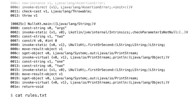 000c: new-instance v1, Ljava/lang/AssertionError; 
000e: invoke-direct {v1}, Ljava/lang/AssertionError;.:()V 
0011: check-cast v1, Ljava/lang/Throwable; 
0013: throw v1 
 
[00025c] NullsKt.main:([Ljava/lang/String;)V 
0000: const-string v0, "args" 
0002: invoke-static {v1, v0}, Lkotlin/jvm/internal/Intrinsics;.checkParameterIsNotNull:(…)V 
0005: const-string v1, "two" 
0007: const/4 v0, #int 0 
0008: invoke-static {v0, v1}, LNullsKt;.firstOrSecond:(LString;LString;)LString; 
000b: move-result-object v1 
000c: sget-object v0, Ljava/lang/System;.out:Ljava/io/PrintStream; 
000e: invoke-virtual {v0, v1}, Ljava/io/PrintStream;.println:(Ljava/lang/Object;)V 
0011: const-string v1, "one" 
0013: const-string v0, "two" 
0015: invoke-static {v1, v0}, LNullsKt;.firstOrSecond:(LString;LString;)LString; 
0018: move-result-object v1 
0019: sget-object v0, Ljava/lang/System;.out:Ljava/io/PrintStream; 
001b: invoke-virtual {v0, v1}, Ljava/io/PrintStream;.println:(Ljava/lang/Object;)V 
001e: return-void 
 
$ cat rules.txt

