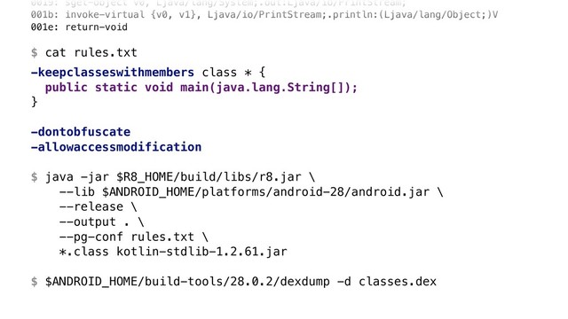 0019: sget-object v0, Ljava/lang/System;.out:Ljava/io/PrintStream; 
001b: invoke-virtual {v0, v1}, Ljava/io/PrintStream;.println:(Ljava/lang/Object;)V 
001e: return-void 
 
$ cat rules.txt
-keepclasseswithmembers class * {
public static void main(java.lang.String[]);
}Z
-dontobfuscate
-allowaccessmodification
$ java -jar $R8_HOME/build/libs/r8.jar \ 
--lib $ANDROID_HOME/platforms/android-28/android.jar \ 
--release \ 
--output . \ 
--pg-conf rules.txt \ 
*.class kotlin-stdlib-1.2.61.jar 
 
$ $ANDROID_HOME/build-tools/28.0.2/dexdump -d classes.dex
