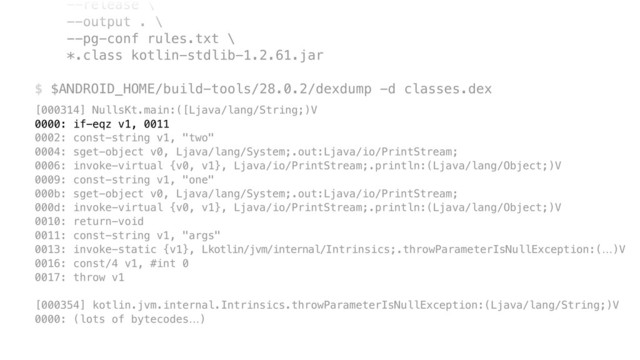 --release \ 
--output . \ 
--pg-conf rules.txt \ 
*.class kotlin-stdlib-1.2.61.jar 
 
$ $ANDROID_HOME/build-tools/28.0.2/dexdump -d classes.dex
[000314] NullsKt.main:([Ljava/lang/String;)V 
0000: if-eqz v1, 0011 
0002: const-string v1, "two" 
0004: sget-object v0, Ljava/lang/System;.out:Ljava/io/PrintStream; 
0006: invoke-virtual {v0, v1}, Ljava/io/PrintStream;.println:(Ljava/lang/Object;)V 
0009: const-string v1, "one" 
000b: sget-object v0, Ljava/lang/System;.out:Ljava/io/PrintStream; 
000d: invoke-virtual {v0, v1}, Ljava/io/PrintStream;.println:(Ljava/lang/Object;)V 
0010: return-void 
0011: const-string v1, "args" 
0013: invoke-static {v1}, Lkotlin/jvm/internal/Intrinsics;.throwParameterIsNullException:(…)V 
0016: const/4 v1, #int 0 
0017: throw v1 
 
[000354] kotlin.jvm.internal.Intrinsics.throwParameterIsNullException:(Ljava/lang/String;)V 
0000: (lots of bytecodes…)
