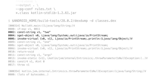 --release \ 
--output . \ 
--pg-conf rules.txt \ 
*.class kotlin-stdlib-1.2.61.jar 
 
$ $ANDROID_HOME/build-tools/28.0.2/dexdump -d classes.dex
[000314] NullsKt.main:([Ljava/lang/String;)V 
0000: if-eqz v1, 0011 
0002: const-string v1, "two" 
0004: sget-object v0, Ljava/lang/System;.out:Ljava/io/PrintStream; 
0006: invoke-virtual {v0, v1}, Ljava/io/PrintStream;.println:(Ljava/lang/Object;)V 
0009: const-string v1, "one" 
000b: sget-object v0, Ljava/lang/System;.out:Ljava/io/PrintStream; 
000d: invoke-virtual {v0, v1}, Ljava/io/PrintStream;.println:(Ljava/lang/Object;)V 
0010: return-void 
0011: const-string v1, "args" 
0013: invoke-static {v1}, Lkotlin/jvm/internal/Intrinsics;.throwParameterIsNullException:(…)V 
0016: const/4 v1, #int 0 
0017: throw v1 
 
[000354] kotlin.jvm.internal.Intrinsics.throwParameterIsNullException:(Ljava/lang/String;)V 
0000: (lots of bytecodes…)
