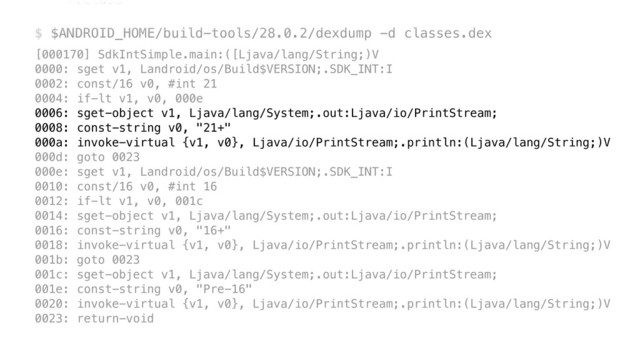 *.class 
 
$ $ANDROID_HOME/build-tools/28.0.2/dexdump -d classes.dex
[000170] SdkIntSimple.main:([Ljava/lang/String;)V 
0000: sget v1, Landroid/os/Build$VERSION;.SDK_INT:I 
0002: const/16 v0, #int 21 
0004: if-lt v1, v0, 000e 
0006: sget-object v1, Ljava/lang/System;.out:Ljava/io/PrintStream; 
0008: const-string v0, "21+" 
000a: invoke-virtual {v1, v0}, Ljava/io/PrintStream;.println:(Ljava/lang/String;)V 
000d: goto 0023 
000e: sget v1, Landroid/os/Build$VERSION;.SDK_INT:I 
0010: const/16 v0, #int 16 
0012: if-lt v1, v0, 001c 
0014: sget-object v1, Ljava/lang/System;.out:Ljava/io/PrintStream; 
0016: const-string v0, "16+" 
0018: invoke-virtual {v1, v0}, Ljava/io/PrintStream;.println:(Ljava/lang/String;)V 
001b: goto 0023 
001c: sget-object v1, Ljava/lang/System;.out:Ljava/io/PrintStream; 
001e: const-string v0, "Pre-16" 
0020: invoke-virtual {v1, v0}, Ljava/io/PrintStream;.println:(Ljava/lang/String;)V 
0023: return-void
